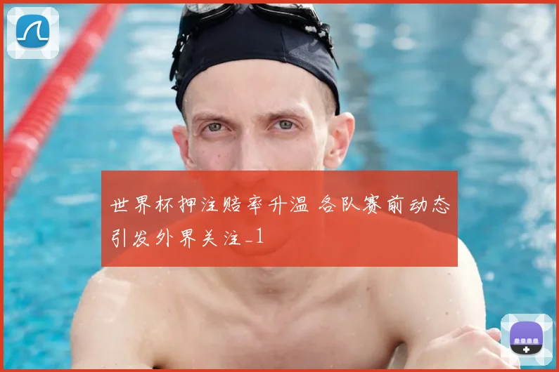世界杯押注赔率升温 各队赛前动态引发外界关注_1