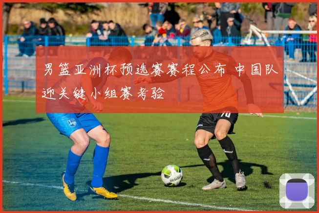 男篮亚洲杯预选赛赛程公布 中国队迎关键小组赛考验