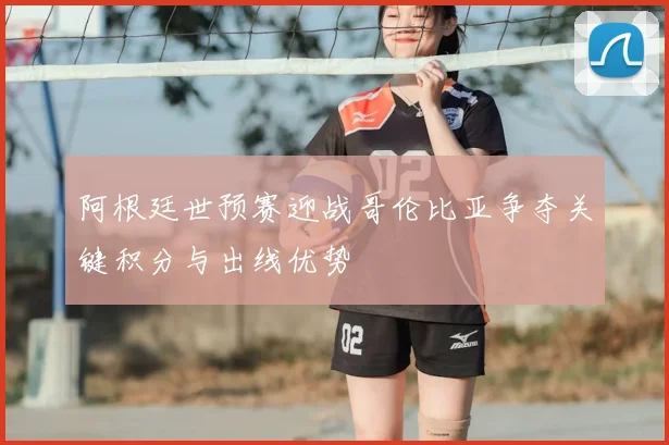 阿根廷世预赛迎战哥伦比亚争夺关键积分与出线优势