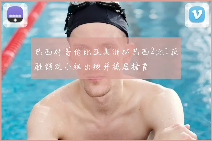 巴西对哥伦比亚美洲杯巴西2比1获胜锁定小组出线并稳居榜首