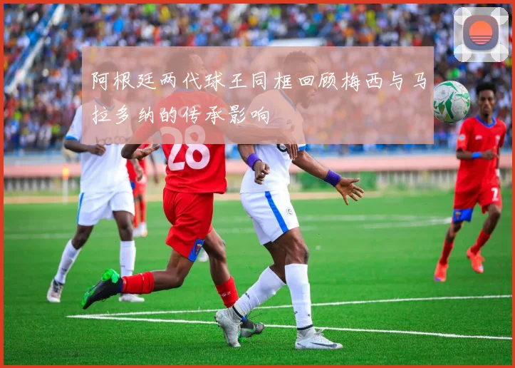 阿根廷两代球王同框回顾梅西与马拉多纳的传承影响