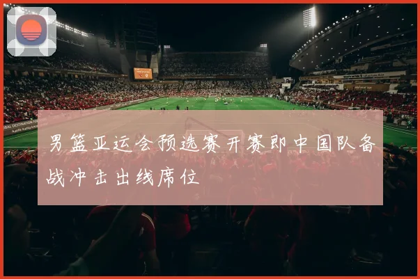 男篮亚运会预选赛开赛即中国队备战冲击出线席位