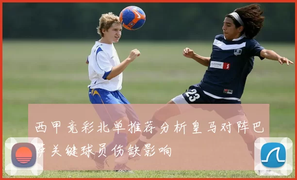 西甲竞彩北单推荐分析皇马对阵巴萨关键球员伤缺影响