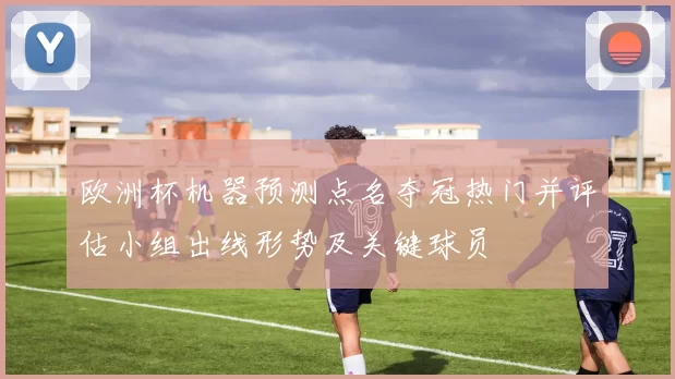 欧洲杯机器预测点名夺冠热门并评估小组出线形势及关键球员