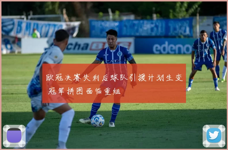 欧冠决赛失利后球队引援计划生变 冠军拼图面临重组