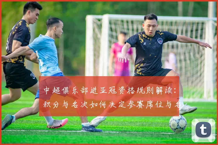 中超俱乐部进亚冠资格规则解读：积分与名次如何决定参赛席位与名额分配