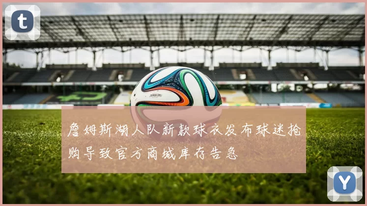 詹姆斯湖人队新款球衣发布球迷抢购导致官方商城库存告急