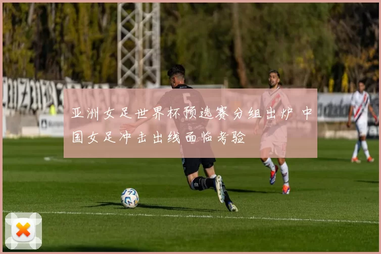 亚洲女足世界杯预选赛分组出炉 中国女足冲击出线面临考验