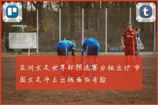 亚洲女足世界杯预选赛分组出炉 中国女足冲击出线面临考验