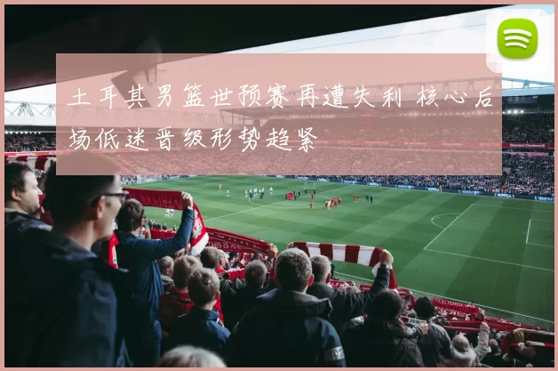 土耳其男篮世预赛再遭失利 核心后场低迷晋级形势趋紧