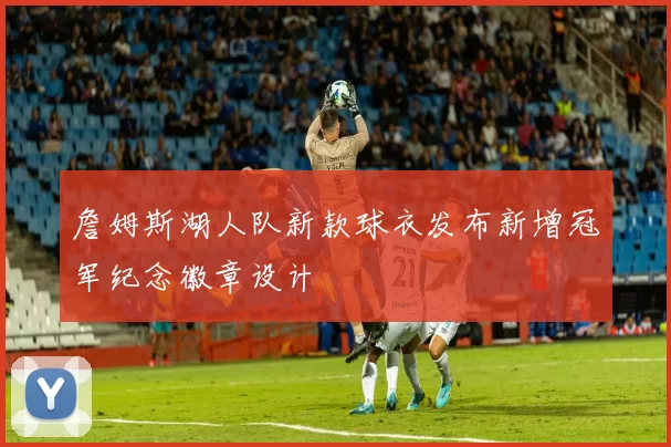 詹姆斯湖人队新款球衣发布新增冠军纪念徽章设计