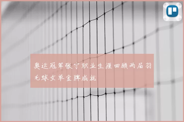 奥运冠军张宁职业生涯回顾两届羽毛球女单金牌成就