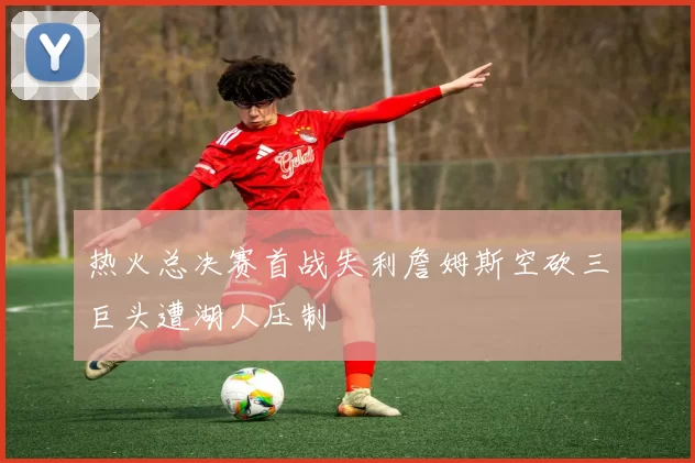 热火总决赛首战失利詹姆斯空砍三巨头遭湖人压制