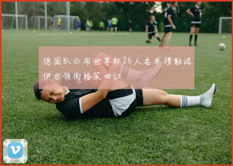 德国队公布世界杯26人名单穆勒诺伊尔领衔格策回归