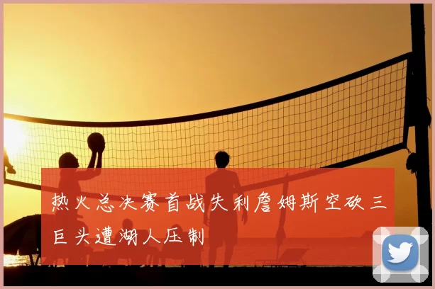 热火总决赛首战失利詹姆斯空砍三巨头遭湖人压制