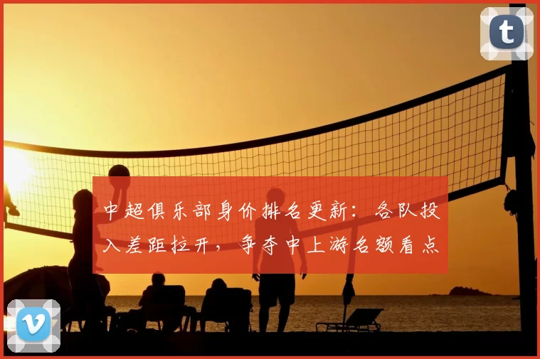 中超俱乐部身价排名更新：各队投入差距拉开，争夺中上游名额看点增多