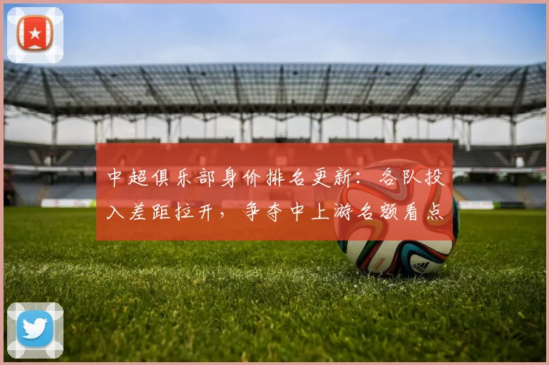 中超俱乐部身价排名更新：各队投入差距拉开，争夺中上游名额看点增多