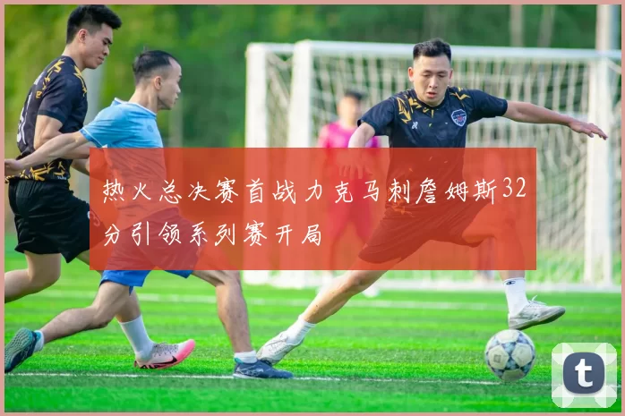 热火总决赛首战力克马刺詹姆斯32分引领系列赛开局