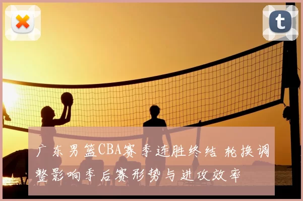 广东男篮CBA赛季连胜终结 轮换调整影响季后赛形势与进攻效率