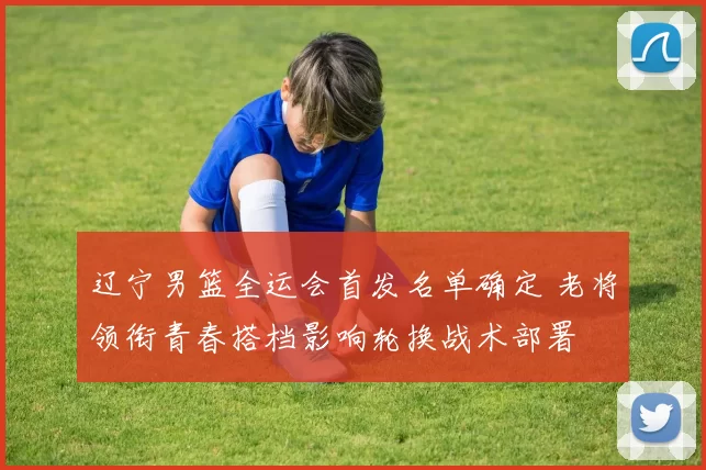 辽宁男篮全运会首发名单确定 老将领衔青春搭档影响轮换战术部署