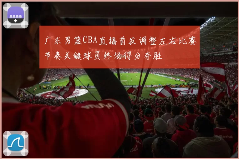 广东男篮CBA直播首发调整左右比赛节奏关键球员终场得分夺胜