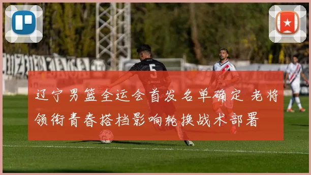 辽宁男篮全运会首发名单确定 老将领衔青春搭档影响轮换战术部署