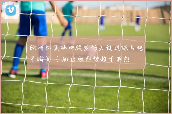 欧洲杯集锦回顾多场关键进球与绝平瞬间 小组出线形势趋于明朗