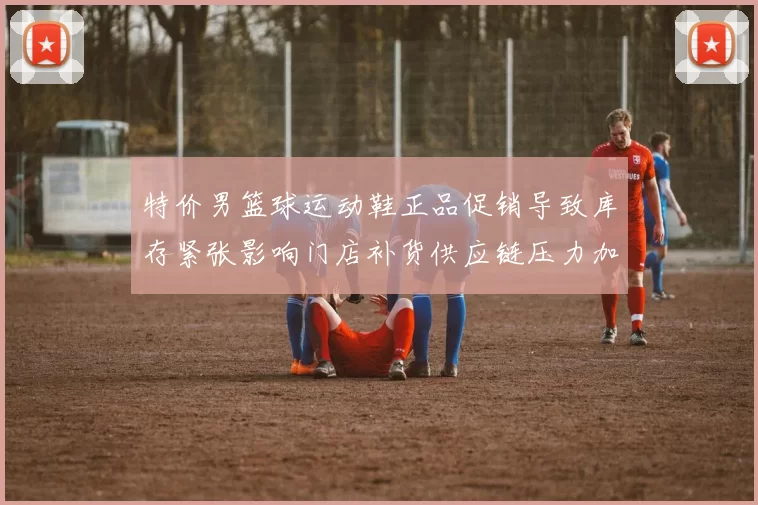 特价男篮球运动鞋正品促销导致库存紧张影响门店补货供应链压力加剧