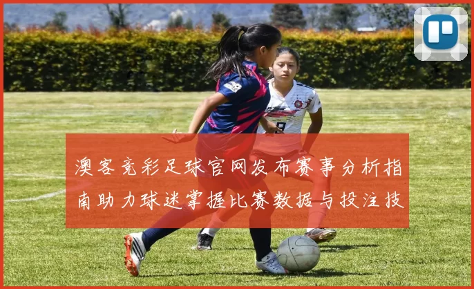澳客竞彩足球官网发布赛事分析指南助力球迷掌握比赛数据与投注技巧